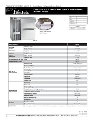 PERLICK CORPORATION 8300 W. Good Hope Road, Milwaukee, WI 53223 • 800.558.5592 • perlick.com
Form No. Z2388
Rev. 02.16.2015
PRODUCT SPECIFICATION SHEETS  Cocktail Station - Refrigerated Drawer Cabinet
TOBIN ELLIS SIGNATURE COCKTAIL STATION REFRIGERATED
DRAWER CABINET
MODEL NUMBERS BBS36C
EXTERIOR
CABINET
DIMENSIONS
Length - in. (mm) 36 (914)
Depth - in. (mm) 26-5/8 (677)
Height - in. (mm) 35-5/16 (897)
INTERIOR
CABINET
DIMENSIONS
Length - in. (mm) 20 (508)
Depth - in. (mm) 18-3/4 (476)
Height - in. (mm) 31 (788)
INTERNAL VOLUME Net. Cu. Ft. (Litres) 7.4 (210)
SHIPPING WEIGHT Lbs. (kg.) 254 (115)
ELECTRICAL
SPECIFICATIONS
Electrical Supply 120 VAC/60 Hz/1 Ph
Running Load Amps 3.2
Electrical Connection Cord connected
Cord Plug Type NEMA 5-15
Cord Length 8'
Defrost Initiation Automatic
Defrost Type Off cycle
Thermostat Digital control
Lighting Type LED
REFRIGERATION
SPECIFICATIONS
Horsepower 1/5
Refrigerant R134a
Refrigerant Charge 6.5
Factory Temperature Setting - Refrigerator 38 (3.3)
Temperature Range - Refrigerator 33-40 (0.5-4.5)
Condensing Unit Location Left or Right
Expansion Device Capillary tube
Pull-Out Condensing Unit Yes
Front Vented Yes
PLUMBING
Floor Drain Included Yes
Evaporator Condensate Automatically
ACCESSORIES Garnish/ingredient rack for combination of Sixth and Ninth size pans, Pan - sixth size, Pan - ninth size, cutting board, knife holder, tong holder
JOB
AREA
ITEM NO.
MODEL NO.
MODEL
BBS36C 2-drawer model
BBS36C
Shown with optional
cutting board
 