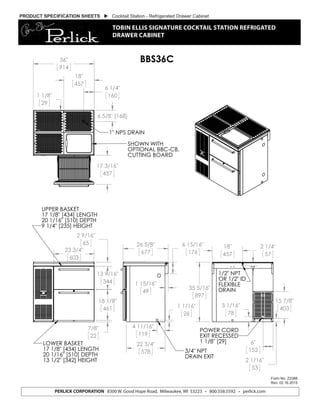 PRODUCT SPECIFICATION SHEETS  Cocktail Station - Refrigerated Drawer Cabinet
TOBIN ELLIS SIGNATURE COCKTAIL STATION REFRIGATED
DRAWER CABINET
Form No. Z2388
Rev. 02.16.2015
13 9/16"
344
18 1/8"
461
7/8"
22
2 9/16"
65
23 3/4"
603
LOWER BASKET
17 1/8" [434] LENGTH
20 1/16" [510] DEPTH
13 1/2" [342] HEIGHT
UPPER BASKET
17 1/8" [434] LENGTH
20 1/16" [510] DEPTH
9 1/4" [235] HEIGHT
4 11/16"
119
1 1/16"
26
22 3/4"
578
1 15/16"
49
26 5/8"
677
6 15/16"
176
3/4" NPT
DRAIN EXIT
36"
914
17 3/16"
437
6 1/4"
160
6 5/8" [168]
1 1/8"
29
18"
457
1" NPS DRAIN
SHOWN WITH
OPTIONAL BBC-CB,
CUTTING BOARD
6"
152
3 1/16"
78
35 5/16"
897
15 7/8"
403
2 1/16"
53
2 1/4"
57
18"
457
1/2" NPT
OR 1/2" ID
FLEXIBLE
DRAIN
POWER CORD
EXIT RECESSED
1 1/8" [29]
BBS36C
8300 W. Good Hope Road Milwaukee, WI 53223 Phone 800-558-5592 Fax 414-353-7069
Toll Free 800-558-5592 E-mail:Perlick@perlick.com www. Perlick.com
PERLICK CORPORATION 8300 W. Good Hope Road, Milwaukee, WI 53223 • 800.558.5592 • perlick.com
 