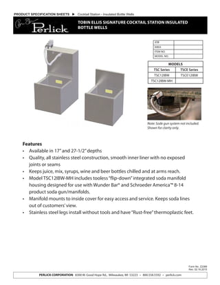Features
•	 Available in 17”and 27-1/2”depths
•	 Quality, all stainless steel construction, smooth inner liner with no exposed
joints or seams
•	 Keeps juice, mix, syrups, wine and beer bottles chilled and at arms reach.
•	 Model TSC12IBW-MH includes tooless“flip-down”integrated soda manifold
housing designed for use with Wunder Bar® and Schroeder America™ 8-14
product soda gun/manifolds.
•	 Manifold mounts to inside cover for easy access and service. Keeps soda lines
out of customers’view.
•	 Stainless steel legs install without tools and have“Rust-free”thermoplastic feet.
JOB
AREA
ITEM NO.
MODEL NO.
Form No. Z2389
Rev. 02.16.2015
PERLICK CORPORATION 8300 W. Good Hope Rd., Milwaukee, WI 53223 • 800.558.5592 • perlick.com
MODELS
TSC Series TSCE Series
TSC12IBW TSCE12IBW
TSC12IBW-MH
PRODUCT SPECIFICATION SHEETS  Cocktail Station - Insulated Bottle Wells
TOBIN ELLIS SIGNATURE COCKTAIL STATION INSULATED
BOTTLE WELLS
Note: Sode gun system not included.
Shown for clarity only.
 