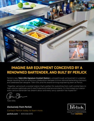 Quality & Innovation
that inspires
Contact Perlick today to learn more.
perlick.com • 800.558.5592
Perlick’s new Tobin Ellis Signature Cocktail Station is a breakthrough achievement in underbar
design resulting from an ambitious collaboration between 6-time national bartending champion
and celebrated bar designer, Tobin Ellis and the award-winning engineering team at Perlick.
“Together, we’ve built a cocktail station that’s perfect for everything from craft cocktail bars to
high-volume nightclubs and 5-star/5-diamond hotel environments. It’s the tricked-out station
every serious bartender has dreamt about and every savvy operator has hoped for.”
Tobin Ellis
Imagine bar equipment conceived by a
renowned bartender, and built by Perlick
Exclusively from Perlick
 