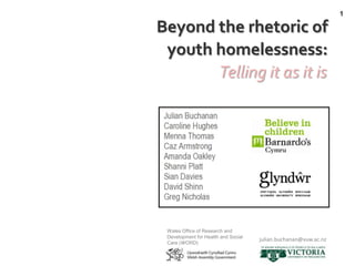 1

Beyond the rhetoric of
 youth homelessness:
       Telling it as it is




 Wales Office of Research and
 Development for Health and Social
                                     julian.buchanan@vuw.ac.nz
 Care (WORD)
 