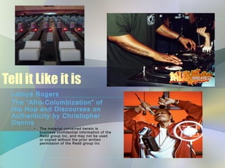 Tell it Like it is
Latoya Rogers
The “Afro-Columbization” of
Hip Hop and Discourses on
Authenticity by Christopher
Dennis
• The material contained herein is
business confidential information of the
Redd group inc, and may not be used
or copied without the prior written
permission of the Redd group inc
 