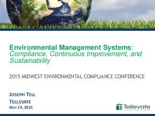 Environmental Management Systems:
Compliance, Continuous Improvement, and
Sustainability
2015 MIDWEST ENVIRONMENTAL COMPLIANCE CONFERENCE
JOSEPH TELL
TELLEVATE
MAY 14, 2015
 