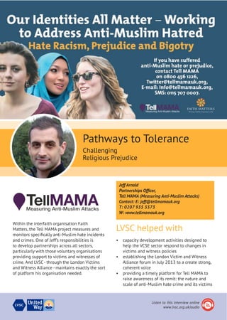 Within the interfaith organisation Faith
Matters, the Tell MAMA project measures and
monitors specifically anti-Muslim hate incidents
and crimes. One of Jeff’s responsibilities is
to develop partnerships across all sectors,
particularly with those voluntary organisations
providing support to victims and witnesses of
crime. And LVSC- through the London Victims
and Witness Alliance - maintains exactly the sort
of platform his organisation needed.
Pathways to Tolerance
Challenging
Religious Prejudice
Jeff Arnold
Partnerships Officer,
Tell MAMA (Measuring Anti-Muslim Attacks)
Contact: E: jeff@tellmamauk.org
T: 0207 935 5573
W: www.tellmamauk.org
LVSC helped with
•	 capacity development activities designed to
help the VCSE sector respond to changes in
victims and witness policies
•	 establishing the London Victim and Witness
Alliance forum in July 2013 to a create strong,
coherent voice
•	 providing a timely platform for Tell MAMA to
raise awareness of its remit: the nature and
scale of anti-Muslim hate crime and its victims
Listen to this interview online
www.lvsc.org.uk/audio
 