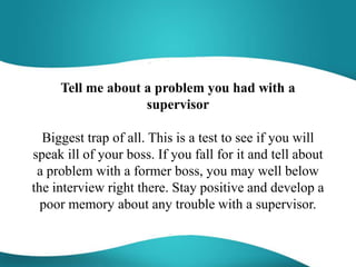 Tell me about a problem you had with a
supervisor
Biggest trap of all. This is a test to see if you will
speak ill of your boss. If you fall for it and tell about
a problem with a former boss, you may well below
the interview right there. Stay positive and develop a
poor memory about any trouble with a supervisor.
 