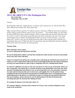 TELL ME ABOUT IT ® The Washington Post
       By Carolyn Hax
       Wednesday, May 23, 2007

Carolyn:

Best friend has child. Her: exhausted, busy, no time for self, no time for me, etc. Me (no kids): Wow.
Sorry. What'd you do today? Her: Park, play group . . .

Okay. I've done Internet searches, I've talked to parents. I don't get it. What do stay-at-home moms do
all day? Please no lists of library, grocery store, dry cleaners . . . I do all those things, too, and I don't
do them EVERY DAY. I guess what I'm asking is: What is a typical day and why don't moms have time
for a call or e-mail? I work and am away from home nine hours a day (plus a few late work events)
and I manage to get it all done. I'm feeling like the kid is an excuse to relax and enjoy -- not a bad
thing at all -- but if so, why won't my friend tell me the truth? Is this a peeing contest ("My life is so
much harder than yours")? What's the deal? I've got friends with and without kids and all us child-free
folks get the same story and have the same questions.

Tacoma, Wash.

Relax and enjoy. You're funny.
Or you're lying about having friends with kids.

Or you're taking them at their word that they actually have kids, because you haven't personally
been in the same room with them.

I keep wavering between giving you a straight answer and giving my forehead some keyboard. To
claim you want to understand, while in the same breath implying that the only logical conclusions
are that your mom-friends are either lying or competing with you, is disingenuous indeed.

So, since it's validation you seem to want, the real answer is what you get. In list form. When you
have young kids, your typical day is: constant attention, from getting them out of bed, fed, clean,
dressed; to keeping them out of harm's way; to answering their coos, cries, questions; to having
two arms and carrying one kid, one set of car keys, and supplies for even the quickest trips,
including the latest-to-be-declared-essential piece of molded plastic gear; to keeping them from
unshelving books at the library; to enforcing rest times; to staying one step ahead of them lest
they get too hungry, tired or bored, any one of which produces the kind of checkout-line
screaming that gets the checkout line shaking its head.

It's needing 45 minutes to do what takes others 15.

It's constant vigilance, constant touch, constant use of your voice, constant relegation of your
needs to the second tier.
 