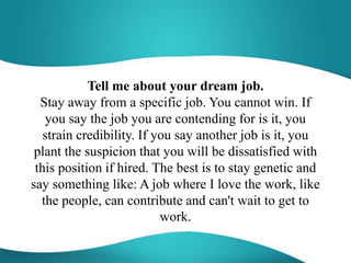 Tell me about your dream job.
Stay away from a specific job. You cannot win. If
you say the job you are contending for is it, you
strain credibility. If you say another job is it, you
plant the suspicion that you will be dissatisfied with
this position if hired. The best is to stay genetic and
say something like: A job where I love the work, like
the people, can contribute and can't wait to get to
work.
 