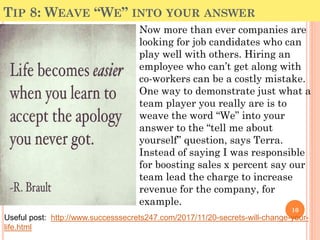 TIP 8: WEAVE “WE” INTO YOUR ANSWER
Now more than ever companies are
looking for job candidates who can
play well with others. Hiring an
employee who can’t get along with
co-workers can be a costly mistake.
One way to demonstrate just what a
team player you really are is to
weave the word “We” into your
answer to the “tell me about
yourself” question, says Terra.
Instead of saying I was responsible
for boosting sales x percent say our
team lead the charge to increase
revenue for the company, for
example.
10
Useful post: http://www.successsecrets247.com/2017/11/20-secrets-will-change-your-
life.html
 