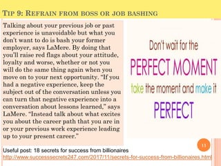 TIP 9: REFRAIN FROM BOSS OR JOB BASHING
Talking about your previous job or past
experience is unavoidable but what you
don’t want to do is bash your former
employer, says LaMere. By doing that
you’ll raise red flags about your attitude,
loyalty and worse, whether or not you
will do the same thing again when you
move on to your next opportunity. “If you
had a negative experience, keep the
subject out of the conversation unless you
can turn that negative experience into a
conversation about lessons learned,” says
LaMere. “Instead talk about what excites
you about the career path that you are in
or your previous work experience leading
up to your present career.”
11
Useful post: 18 secrets for success from billionaires
http://www.successsecrets247.com/2017/11/secrets-for-success-from-billionaires.html
 
