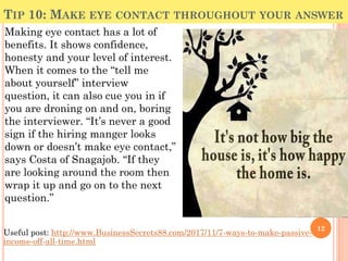 TIP 10: MAKE EYE CONTACT THROUGHOUT YOUR ANSWER
Making eye contact has a lot of
benefits. It shows confidence,
honesty and your level of interest.
When it comes to the “tell me
about yourself” interview
question, it can also cue you in if
you are droning on and on, boring
the interviewer. “It’s never a good
sign if the hiring manger looks
down or doesn’t make eye contact,”
says Costa of Snagajob. “If they
are looking around the room then
wrap it up and go on to the next
question.”
12
Useful post: http://www.BusinessSecrets88.com/2017/11/7-ways-to-make-passive-
income-off-all-time.html
 