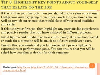 TIP 3: HIGHLIGHT KEY POINTS ABOUT YOUR-SELF
THAT RELATE TO THE JOB
If this will be your first job, then you should discuss your educational
background and any group or volunteer work that you have done, as
well as any job experience that would show off your good qualities
and skills.
If this isn't your first job, then highlight any previous job experiences
and positive results that you have achieved in different projects.
Exact figures and numbers on how much money that you have saved
or made for a company will be music to a future employer's ears.
Ensure that you mention if you had exceeded a prior employer's
expectations or performance goals. You can ensure that you will be
asked how you plan to do this for their company.
5
Useful post: http://www.jobguide247.info/2017/11/12-secrets-to-become-super-
communicator.html
 