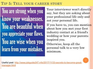 TIP 5: TELL YOUR CAREER STORY
Your interviewer won't directly
say, but they are asking about
your professional life only and
not your personal life.
If you have to, you can mention
about how you met your first
industry contact at a friend's
wedding or how your parents
inspired you.
Otherwise, keep all the
personal talk to a very low
minimum.
7
Useful post: http://www.jobguide247.info/2017/11/33-secrets-to-become-great-
manager.html
 