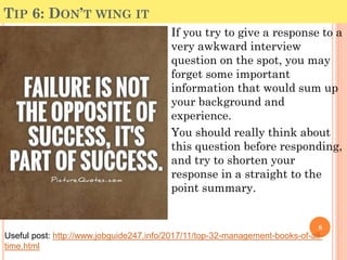 TIP 6: DON’T WING IT
If you try to give a response to a
very awkward interview
question on the spot, you may
forget some important
information that would sum up
your background and
experience.
You should really think about
this question before responding,
and try to shorten your
response in a straight to the
point summary.
8
Useful post: http://www.jobguide247.info/2017/11/top-32-management-books-of-all-
time.html
 