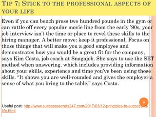 TIP 7: STICK TO THE PROFESSIONAL ASPECTS OF
YOUR LIFE
Even if you can bench press two hundred pounds in the gym or
can rattle off every popular movie line from the early ’90s, your
job interview isn’t the time or place to revel these skills to the
hiring manager. A better move: keep it professional. Focus on
those things that will make you a good employee and
demonstrates how you would be a great fit for the company,
says Kim Costa, job coach at Snagajob. She says to use the SET
method when answering, which includes providing information
about your skills, experience and time you’ve been using those
skills. “It shows you are well-rounded and gives the employer a
sense of what you bring to the table,” says Costa.
9
Useful post: http://www.successsecrets247.com/2017/03/12-principles-to-success-in-
life.html
 