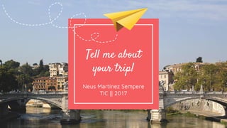 Tell me about
your trip!
Neus Martínez Sempere
TIC || 2017
 