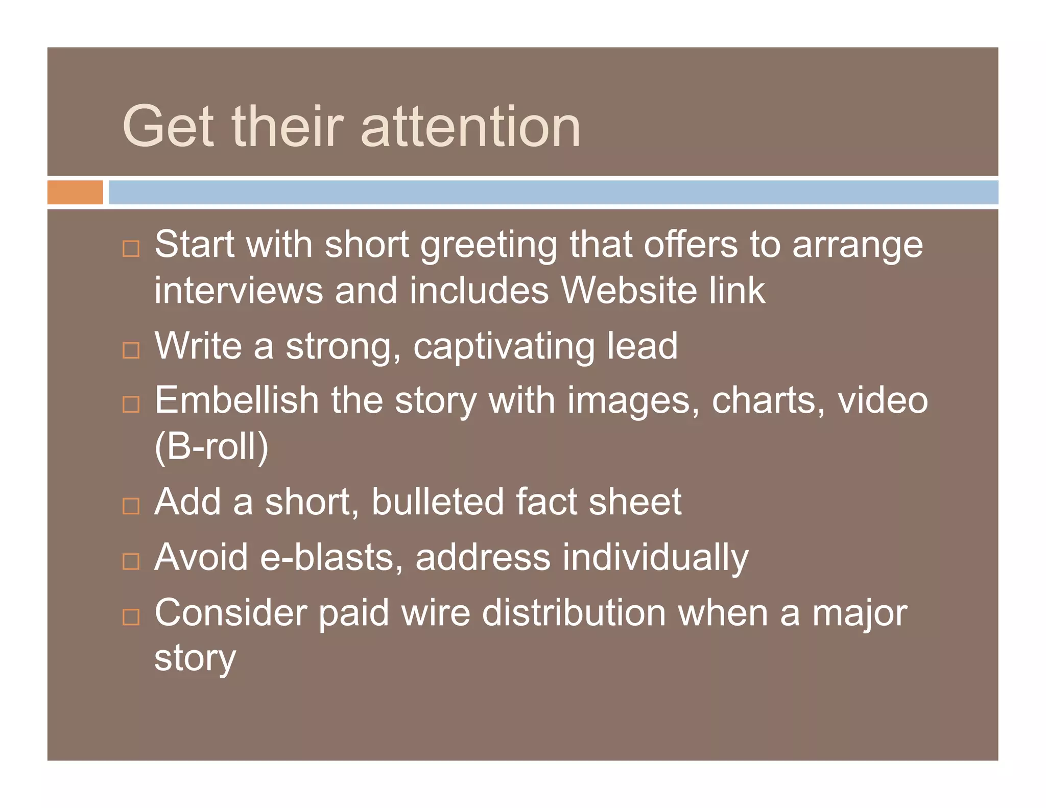 Get their attention
  Start with short greeting that offers to arrange
   interviews and includes Website link
  Write a strong, captivating lead

  Embellish the story with images, charts, video

   (B-roll)
  Add a short, bulleted fact sheet

  Avoid e-blasts, address individually

  Consider paid wire distribution when a major
   story
 