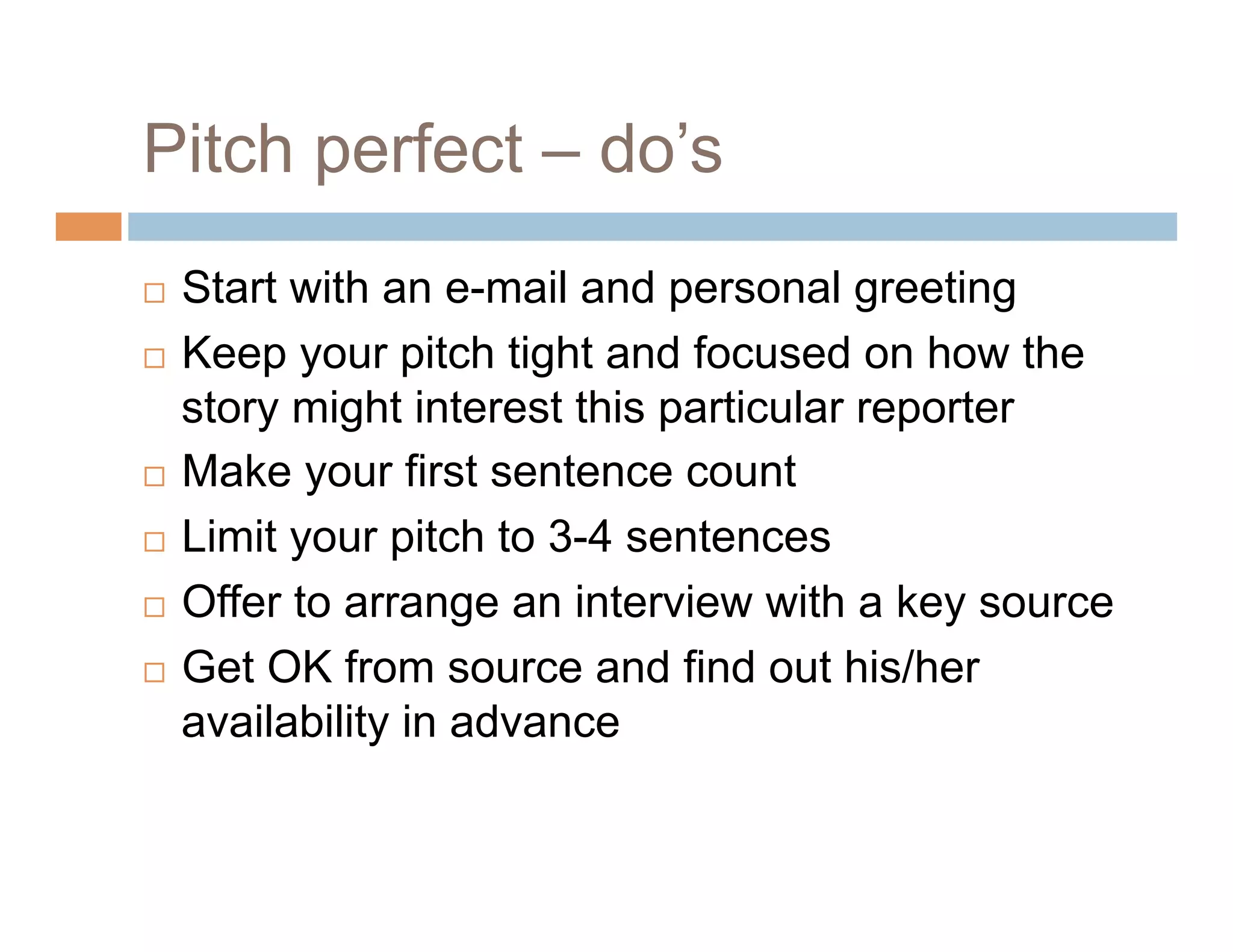 Pitch perfect – do’s
  Start with an e-mail and personal greeting
  Keep your pitch tight and focused on how the

   story might interest this particular reporter
  Make your first sentence count

  Limit your pitch to 3-4 sentences

  Offer to arrange an interview with a key source

  Get OK from source and find out his/her

   availability in advance
 
