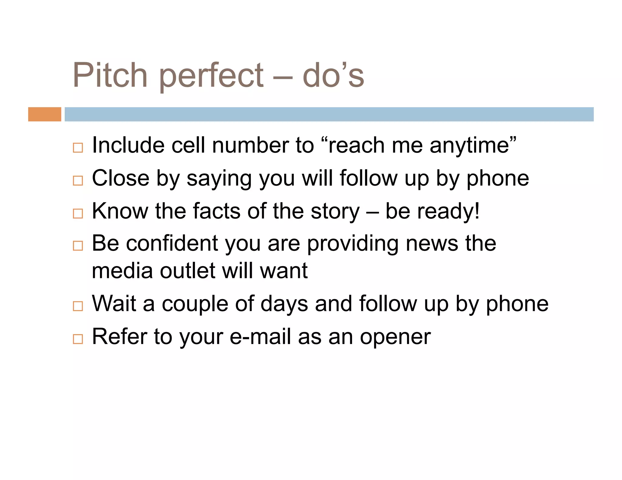 Pitch perfect – do’s
  Include cell number to “reach me anytime”
  Close by saying you will follow up by phone

  Know the facts of the story – be ready!

  Be confident you are providing news the

   media outlet will want
  Wait a couple of days and follow up by phone

  Refer to your e-mail as an opener
 