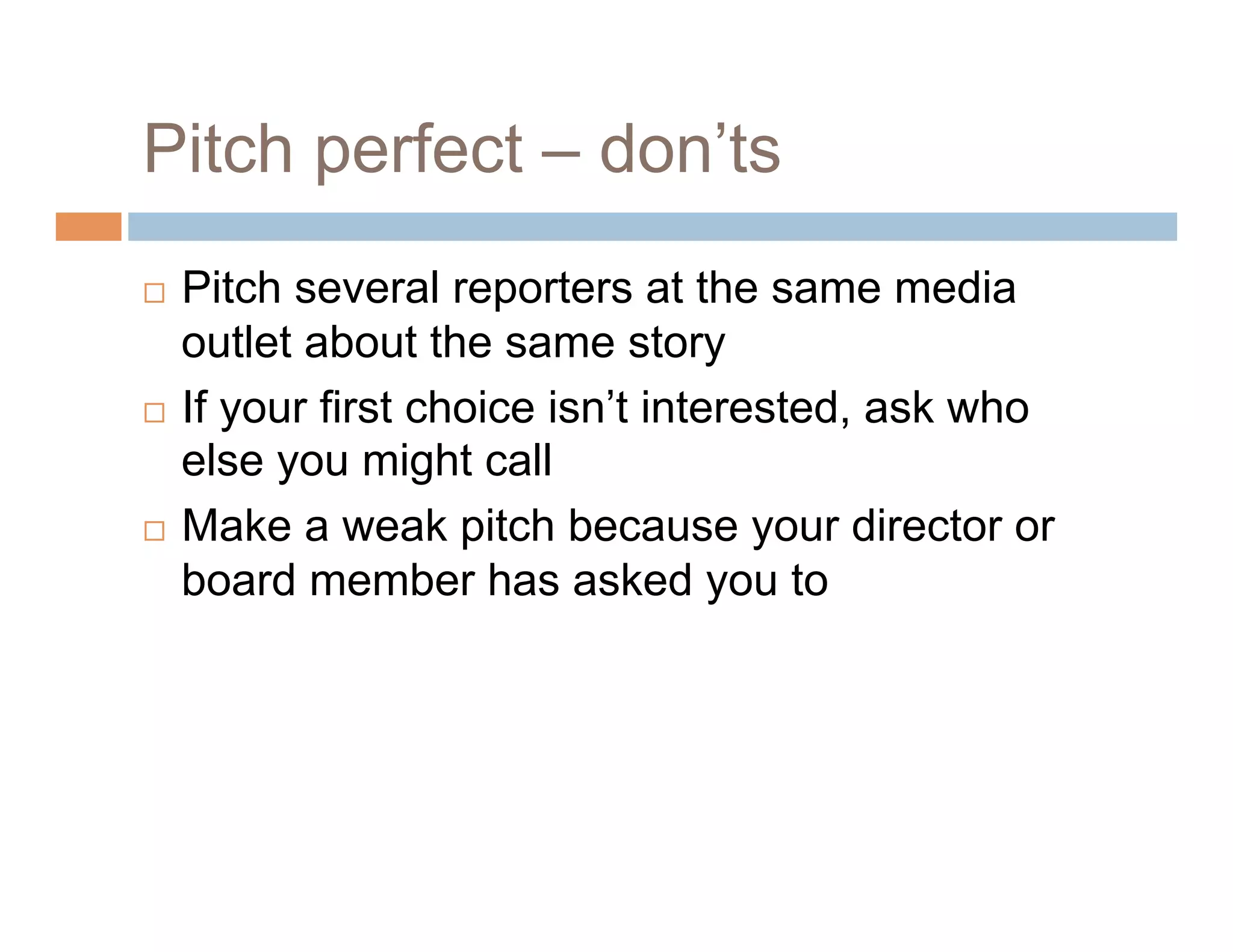 Pitch perfect – don’ts
  Pitch several reporters at the same media
   outlet about the same story
  If your first choice isn’t interested, ask who
   else you might call
  Make a weak pitch because your director or

   board member has asked you to
 
