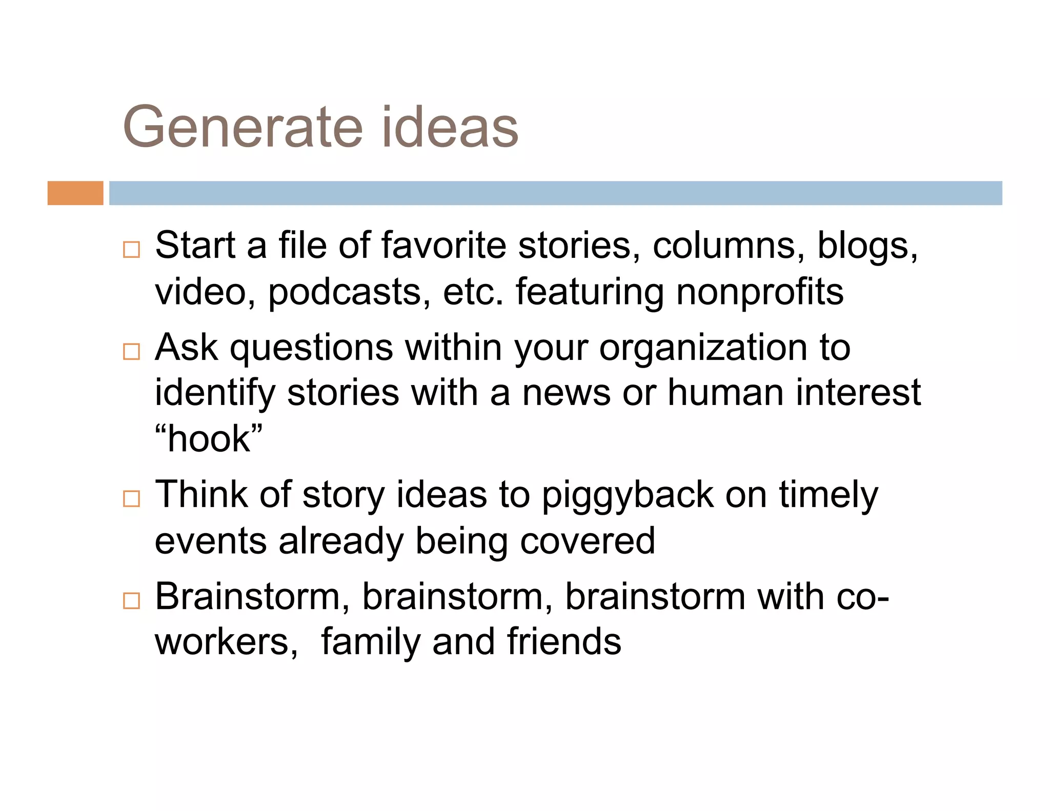 Generate ideas
  Start a file of favorite stories, columns, blogs,
   video, podcasts, etc. featuring nonprofits
  Ask questions within your organization to
   identify stories with a news or human interest
   “hook”
  Think of story ideas to piggyback on timely

   events already being covered
  Brainstorm, brainstorm, brainstorm with co-
   workers, family and friends
 