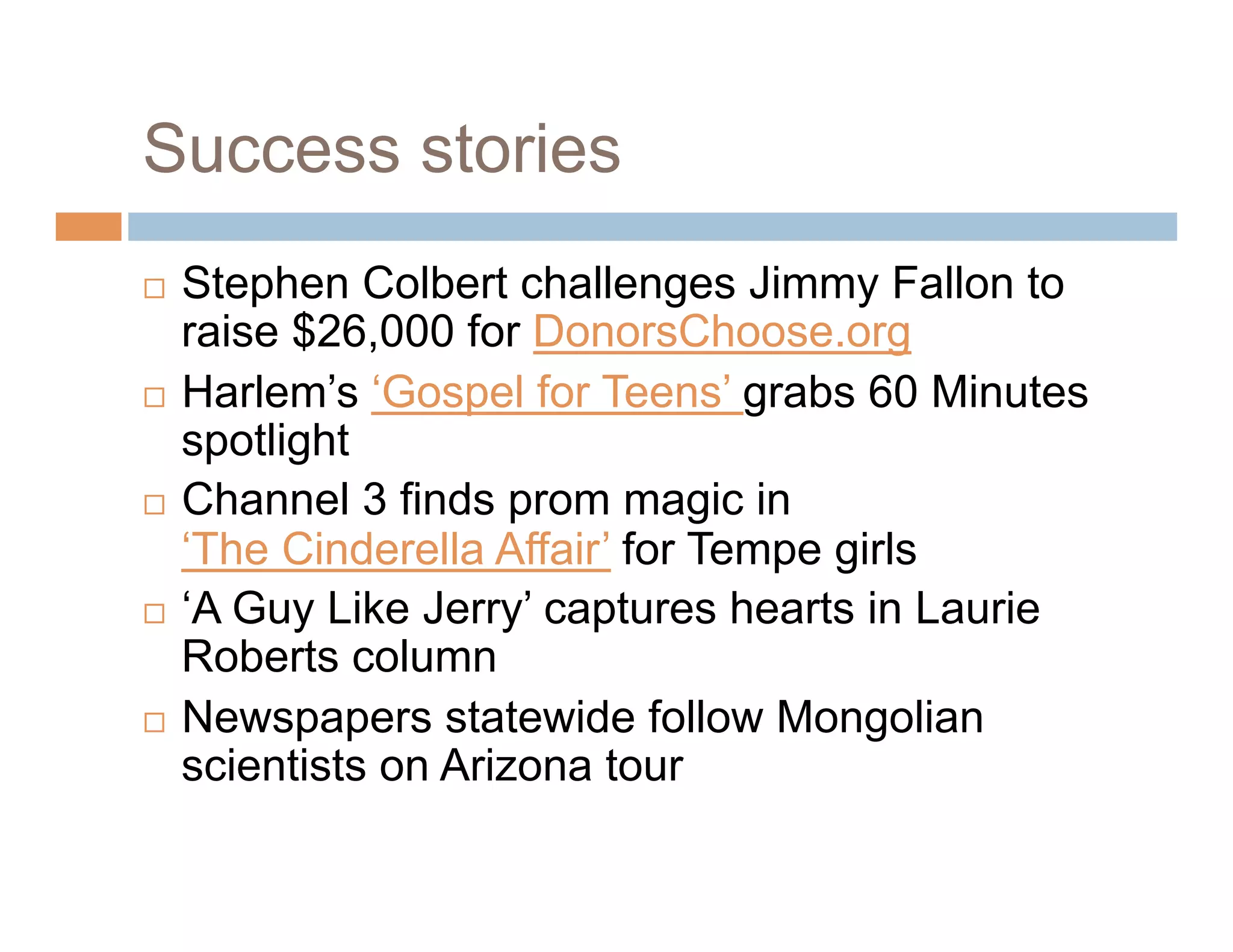 Success stories
  Stephen Colbert challenges Jimmy Fallon to
   raise $26,000 for DonorsChoose.org
  Harlem’s ‘Gospel for Teens’ grabs 60 Minutes
   spotlight
  Channel 3 finds prom magic in
   ‘The Cinderella Affair’ for Tempe girls
  ‘A Guy Like Jerry’ captures hearts in Laurie
   Roberts column
  Newspapers statewide follow Mongolian
   scientists on Arizona tour
 