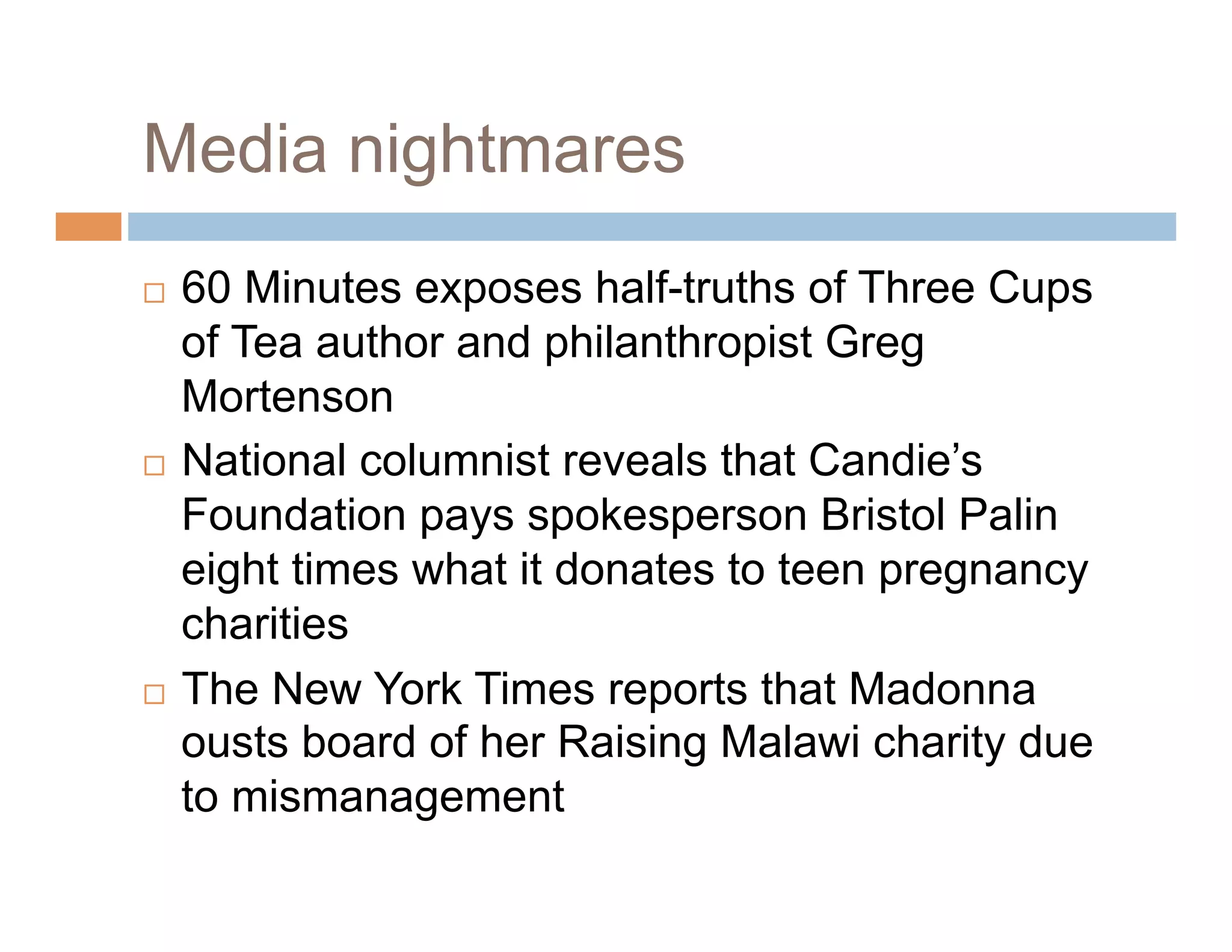 Media nightmares
  60 Minutes exposes half-truths of Three Cups
   of Tea author and philanthropist Greg
   Mortenson
  National columnist reveals that Candie’s

   Foundation pays spokesperson Bristol Palin
   eight times what it donates to teen pregnancy
   charities
  The New York Times reports that Madonna
   ousts board of her Raising Malawi charity due
   to mismanagement
 