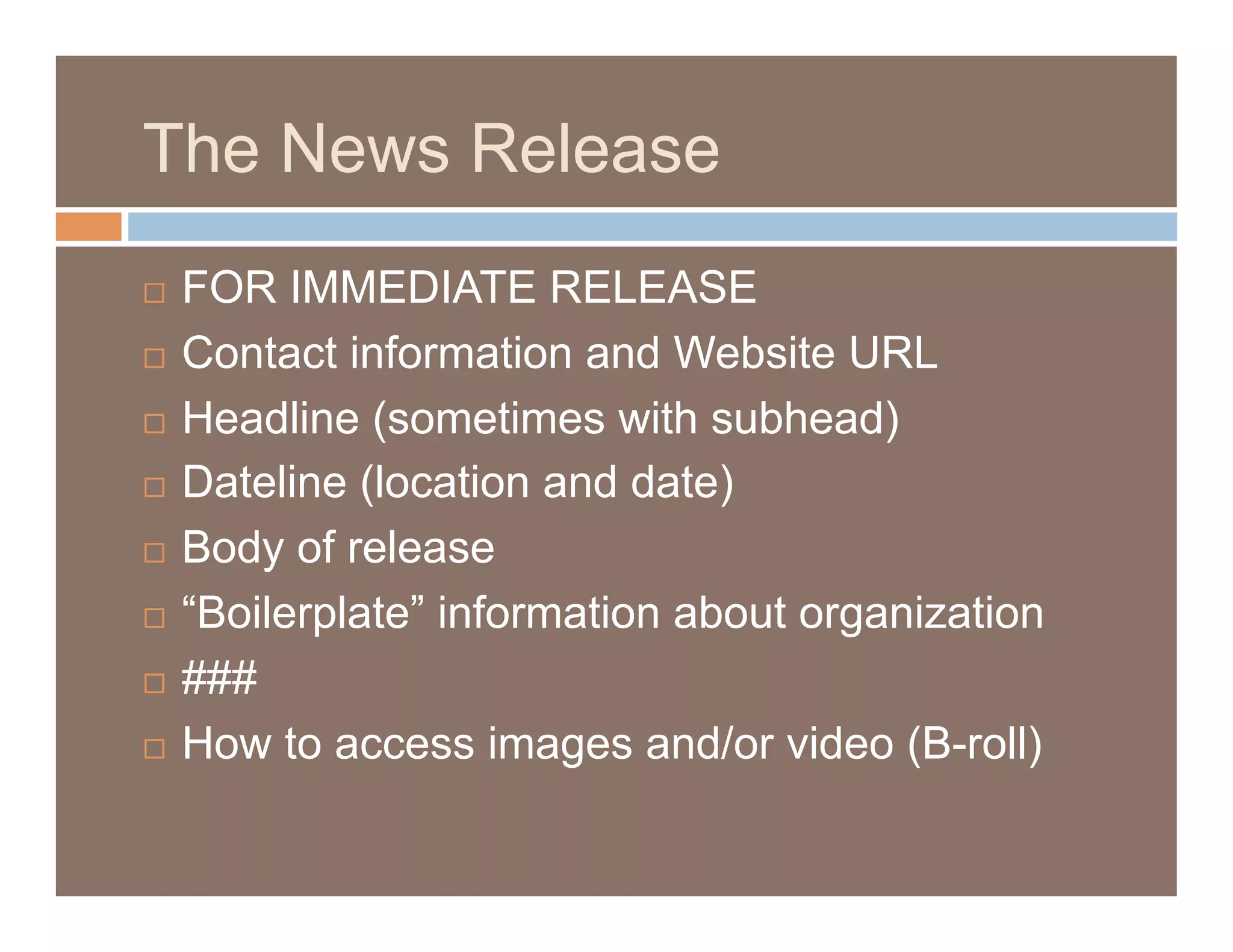 The News Release
  FOR IMMEDIATE RELEASE
  Contact information and Website URL

  Headline (sometimes with subhead)

  Dateline (location and date)

  Body of release

  “Boilerplate” information about organization

  ###

  How to access images and/or video (B-roll)
 