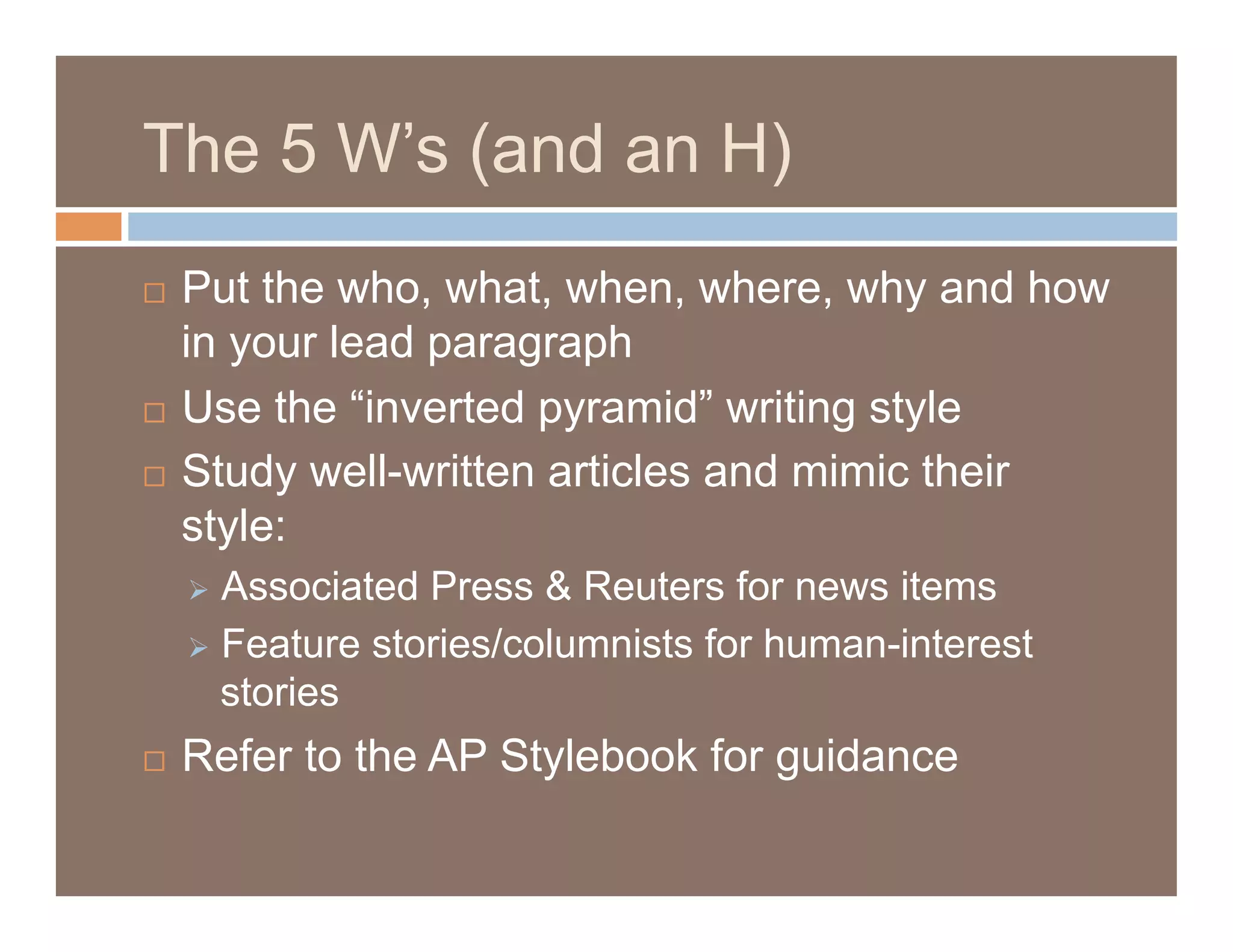 The 5 W’s (and an H)
  Put the who, what, when, where, why and how
   in your lead paragraph
  Use the “inverted pyramid” writing style

  Study well-written articles and mimic their

   style:
       Associated Press & Reuters for news items
       Feature stories/columnists for human-interest
        stories
    Refer to the AP Stylebook for guidance
 