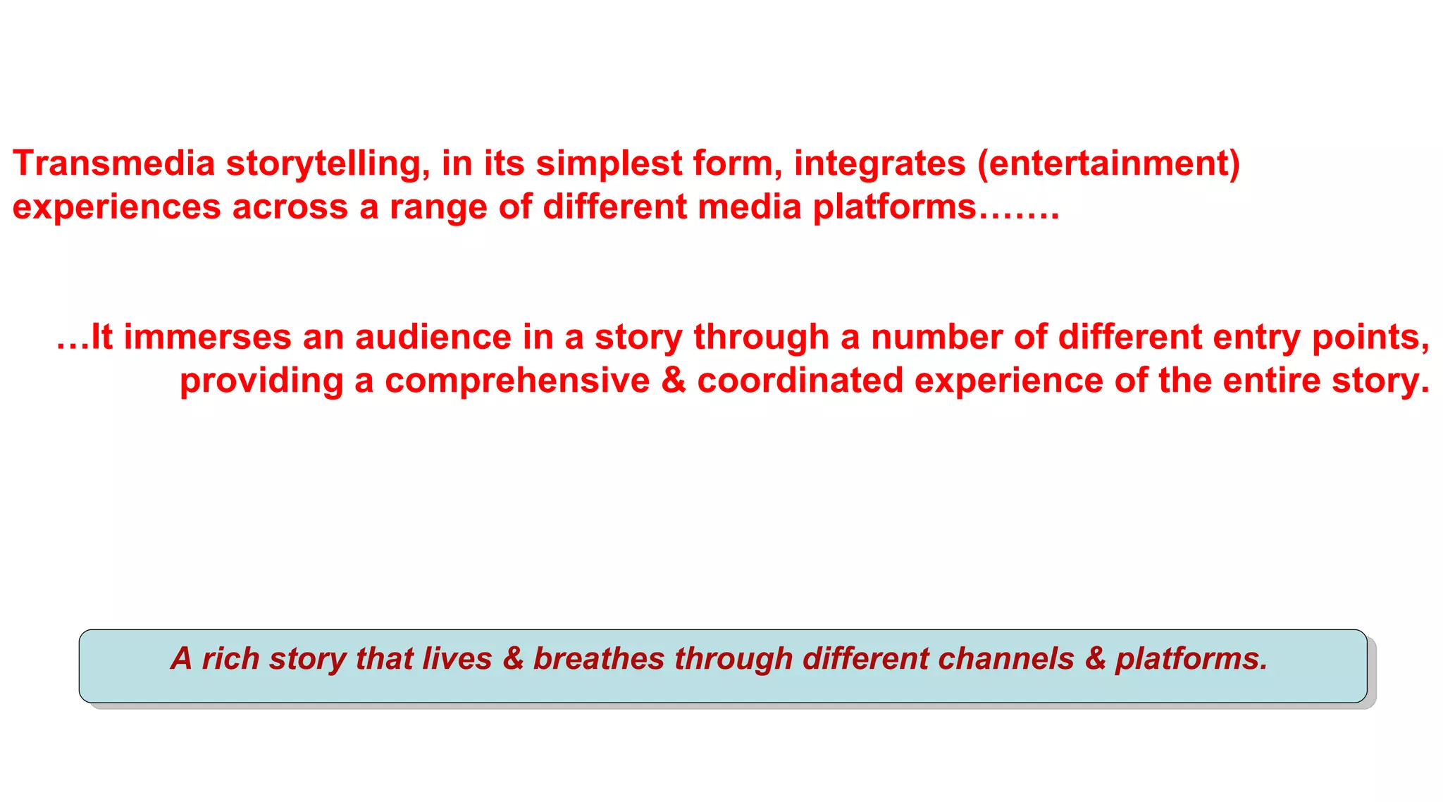 Transmedia storytelling, in its simplest form, integrates (entertainment)
experiences across a range of different media platforms…….


  …It immerses an audience in a story through a number of different entry points,
        providing a comprehensive & coordinated experience of the entire story.




         A rich story that lives & breathes through different channels & platforms.
 