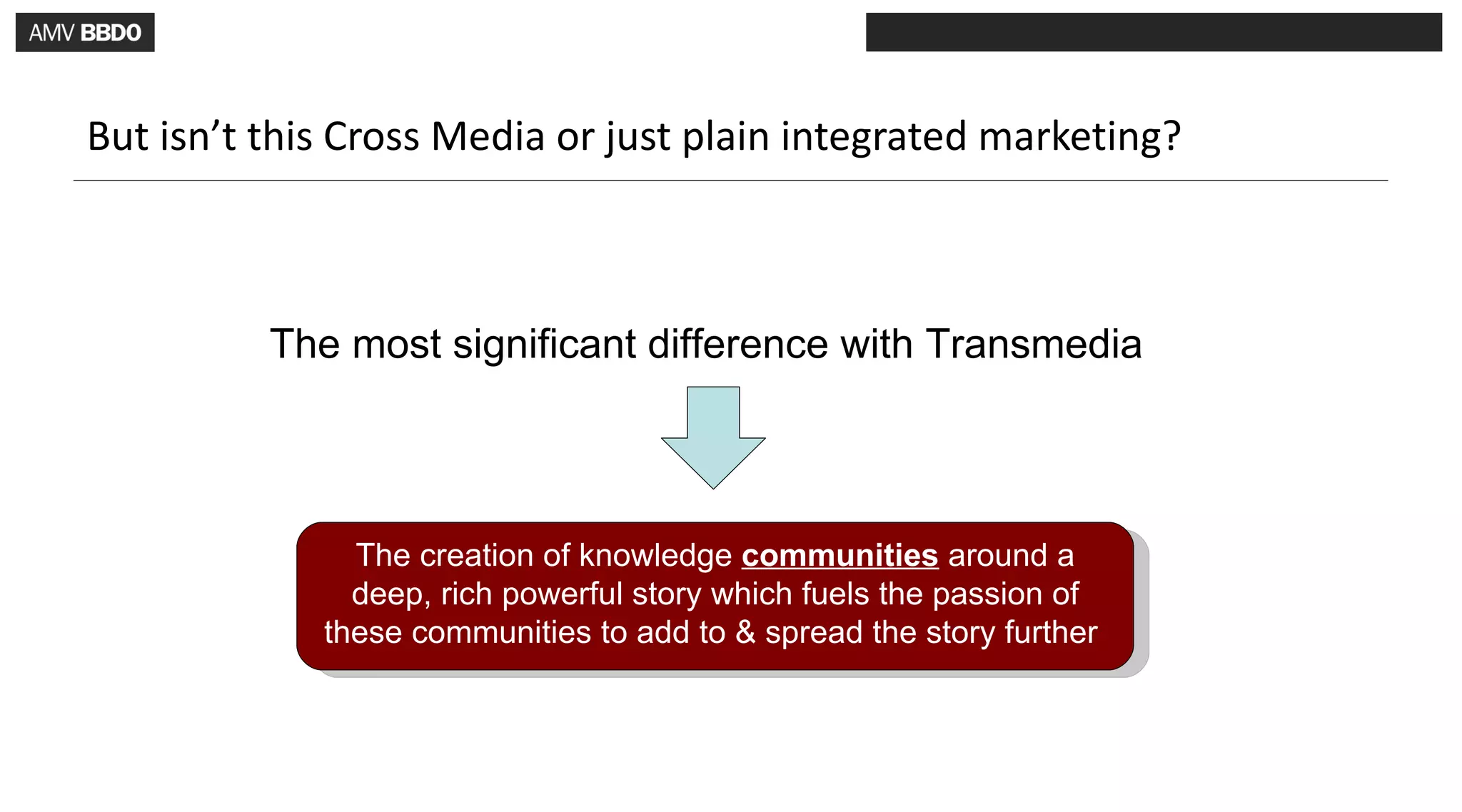 But isn’t this Cross Media or just plain integrated marketing?



          The most significant difference with Transmedia




               The creation of knowledge communities around a
               deep, rich powerful story which fuels the passion of
             these communities to add to & spread the story further
 