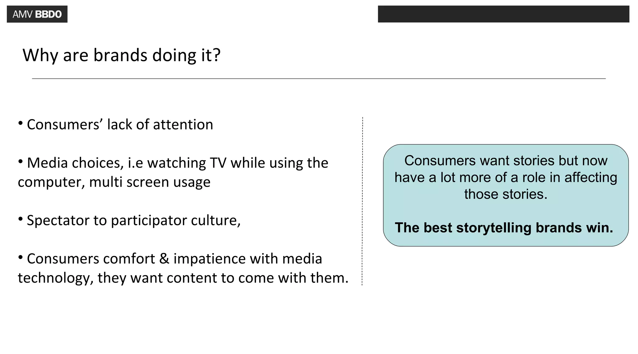 Why are brands doing it?


• Consumers’ lack of attention

• Media choices, i.e watching TV while using the    Consumers want stories but now
computer, multi screen usage                       have a lot more of a role in affecting
                                                              those stories.
• Spectator to participator culture,
                                                   The best storytelling brands win.

• Consumers comfort & impatience with media
technology, they want content to come with them.
 