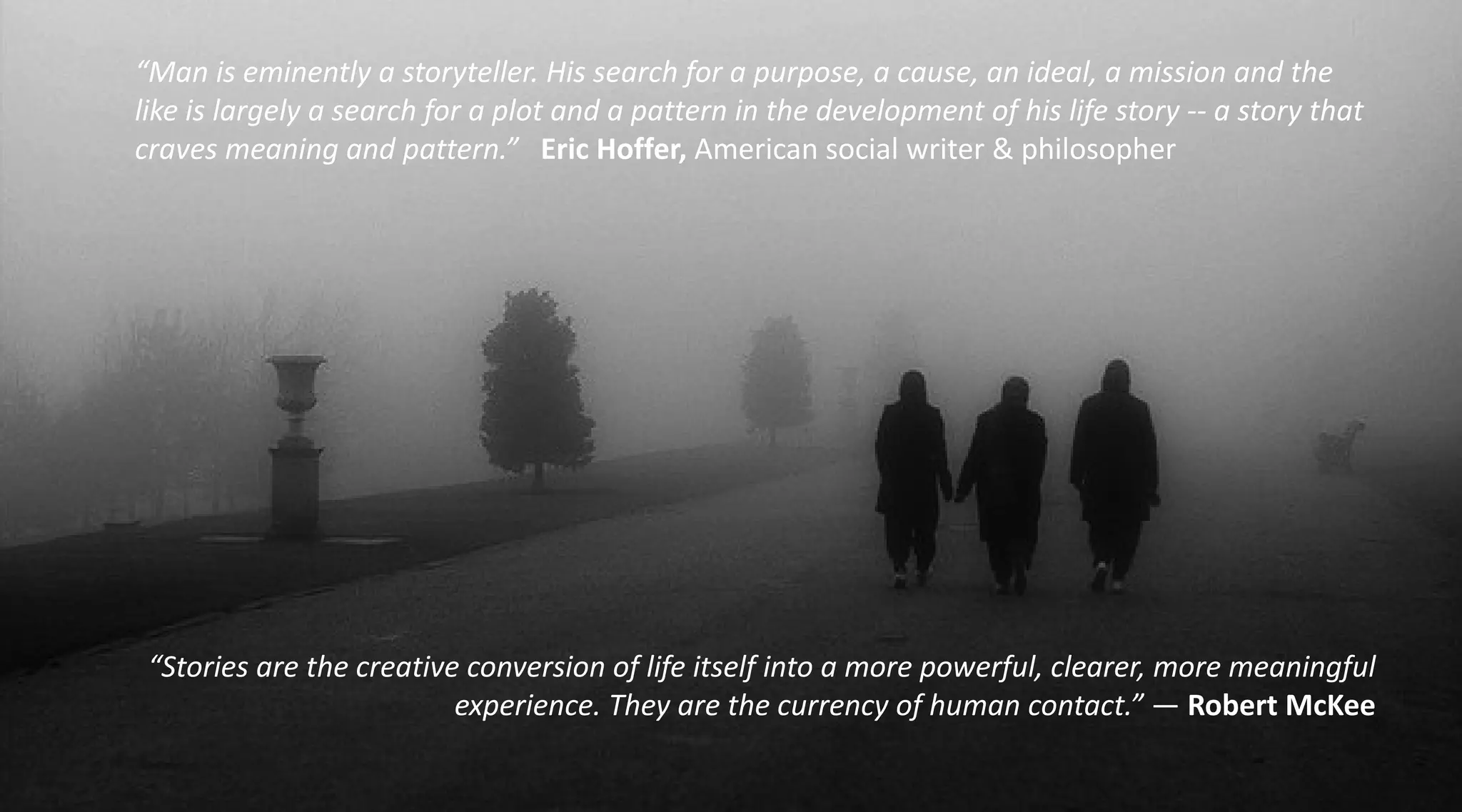 “Man is eminently a storyteller. His search for a purpose, a cause, an ideal, a mission and the
like is largely a search for a plot and a pattern in the development of his life story -- a story that
craves meaning and pattern.” Eric Hoffer, American social writer & philosopher




 “Stories are the creative conversion of life itself into a more powerful, clearer, more meaningful
                          experience. They are the currency of human contact.” — Robert McKee
 