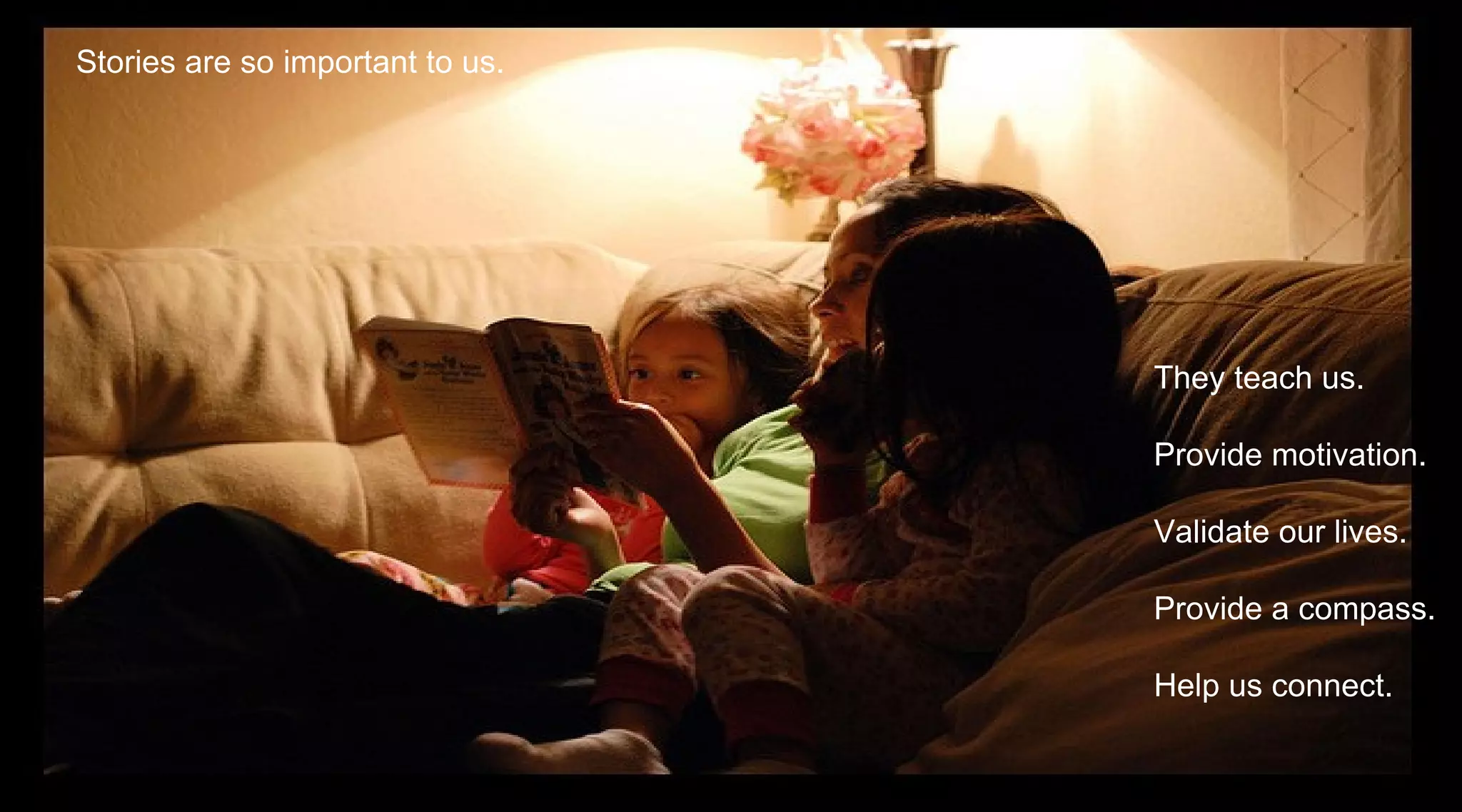 Stories are so important to us.




                                  They teach us.

                                  Provide motivation.

                                  Validate our lives.

                                  Provide a compass.

                                  Help us connect.
 