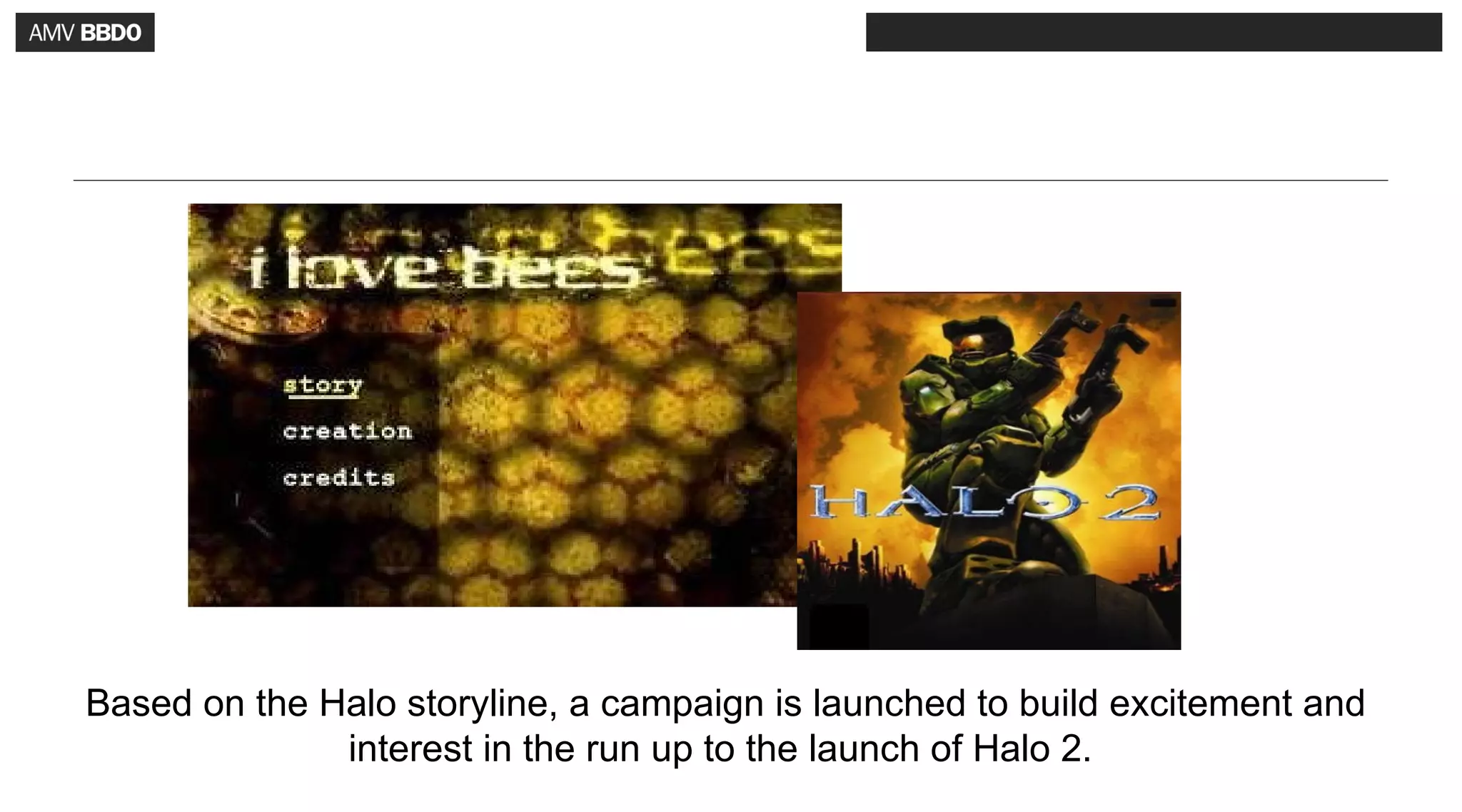 Based on the Halo storyline, a campaign is launched to build excitement and
              interest in the run up to the launch of Halo 2.
 