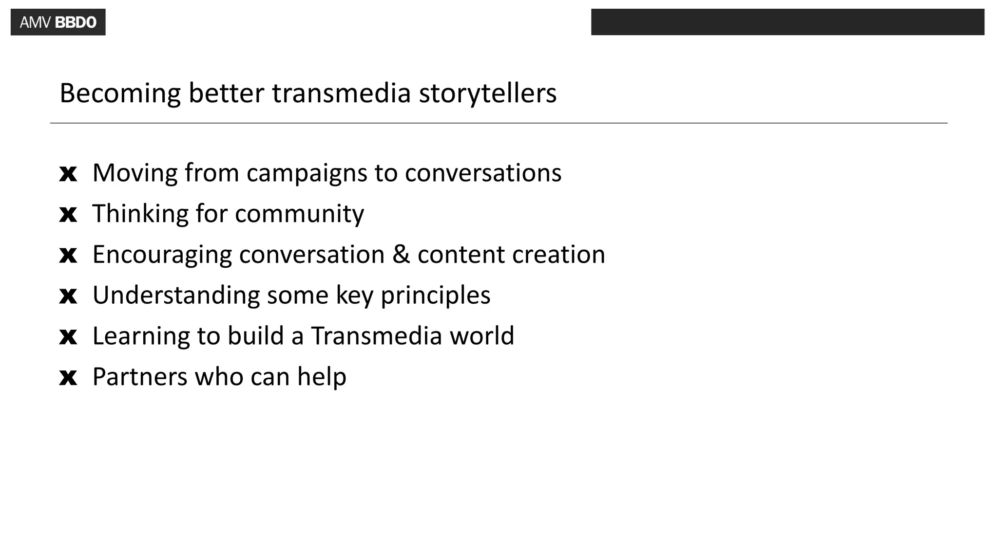 Becoming better transmedia storytellers

x   Moving from campaigns to conversations
x   Thinking for community
x   Encouraging conversation & content creation
x   Understanding some key principles
x   Learning to build a Transmedia world
x   Partners who can help
 