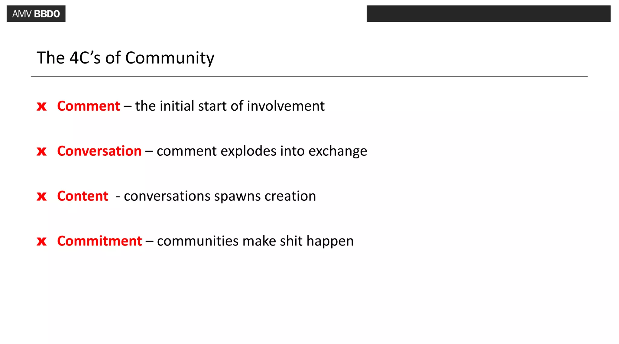 The 4C’s of Community

x Comment – the initial start of involvement

x Conversation – comment explodes into exchange

x Content - conversations spawns creation

x Commitment – communities make shit happen
 