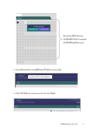 กิจกรรมตางๆที่มีในโปรแกรม
                                                                          เปอรเซ็นตที่ทําไปแลว (Completed)
                                                                          เปอรเซ็นตที่ทําถูกตอง(Correct)




3. สวนบนซายของหนาจอ จะบอกผูใชวาตอนนี้ กําลังทํา Activities ใดอยู




4. สวนขวามือ คือปุม next และ previous ของ Activities ปจจุบัน




                                                                     งานพัฒนาบุคลากร -พ.ย. 2553        8
 