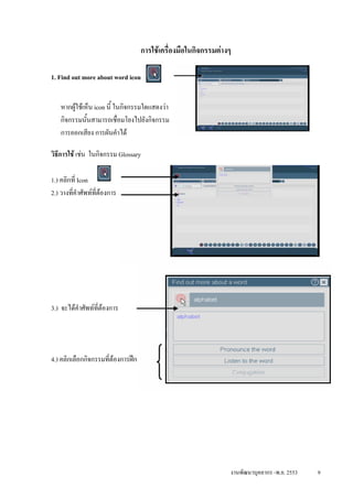 การใชเครื่องมือในกิจกรรมตางๆ

1. Find out more about word icon


   หากผูใชเห็น icon นี้ ในกิจกรรมใดแสดงวา
   กิจกรรมนั้นสามารถเชื่อมโยงไปยังกิจกรรม
   การออกเสียง การผันคําได

วิธการใช เชน ในกิจกรรม Glossary
   ี

1.) คลิกที่ Icon
2.) วางที่คําศัพทท่ตองการ
                    ี




3.) จะไดคําศัพทท่ตองการ
                   ี




4.) คลิกเลือกกิจกรรมที่ตองการฝก




                                                                 งานพัฒนาบุคลากร -พ.ย. 2553   9
 