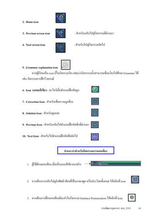 2. Home icon

3. Previous screen icon                       : สําหรับกลับไปสูกจกรรมที่ผานมา
                                                                 ิ

4. Next screen icon                           : สําหรับไปสูกจกรรมถัดไป
                                                             ิ




5. Grammar explanation icon
         หากผูเรียนเห็น icon นี้ในกิจกรรมใด แสดงวากิจกรรมนั้นสามารถเชื่อมโยงไปศึกษา Grammar ได
เชน กิจกรรมการฝกไวยกรณ

6. Icon วงกลมสีเขียว : จะโชวเมื่อทําแบบฝกหัดถูก

7. Correction Icon : สําหรับเช็คความถูกตอง

8. Solution Icon : สําหรับดูเฉลย

9. Previous Icon : สําหรับกลับไปทําแบบฝกหัดขอที่ผานมา
                                                   

10. Next Icon : สําหรับไปทําแบบฝกหัดขอถัดไป


                                    คําแนะนําสําหรับกิจกรรมการออกเสียง


    1. ผูใชตองออกเสียง เมื่อเห็นแถบสีเขียวกะพริบ



    2. หากตองการกลับไปดูคําศัพท เสียงที่เปนภาษาพูด หรือประโยคทั้งหมด ใหคลิกที่ Icon



    3. หากตองการฝกออกเสียงทีละคําในกิจกรรม Sentence Pronunciation ใหคลิกที่ Icon

                                                                    งานพัฒนาบุคลากร -พ.ย. 2553   10
 