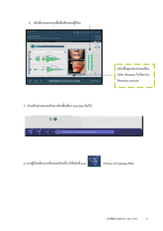 4. คลิกที่แถบคะแนนเพื่อฟงเสียงของผูเรียน




                                                                      คลิกเพื่อดูภาพการออกเสียง
                                                                      แตละ Phoneme ในกิจกรรม
5. มุมบนดานขวามือ จะมี icon ตางๆ ดังนี้                             Phonetics exercise




5. สวนดานลางของหนาจอ คลิกเพื่อเลือก Activities ถัดไป




6. หากผูเรียนตองการเลือกบทเรียนอื่นๆใหคลิกที่ Icon      (Choice of Learning Path)




                                                             งานพัฒนาบุคลากร -พ.ย. 2553    11
 