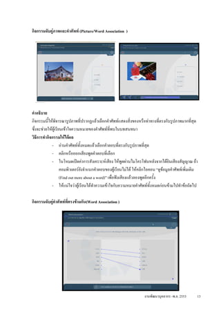 กิจกรรมจับคูภาพและคําศัพท (Picture/Word Association )




คําอธิบาย
กิจกรรมนีใหพิจารณารูปภาพที่ปรากฏแลวเลือกคําศัพทแสดงสิ่งของหรือทาทางที่ตรงกับรูปภาพมากที่สุด
           ้
ซึ่งจะชวยใหผเู รียนเขาใจความหมายของคําศัพทที่พบในบทสนทนา
วิธีการทํากิจกรรมใหไดผล
             - อานคําศัพททงหมดแลวเลือกคําตอบที่ตรงกับรูปภาพที่สด
                                  ั้                                       ุ
             - คลิกหรือออกเสียงพูดคําตอบที่เลือก
             - ในโหมดเปดคาการสังเคราะหเสียง ใหพูดผานไมโครโฟนหลังจากไดยนเสียงสัญญาณ ถา
                                                                                      ิ
                     คอมพิวเตอรยงจําแนกคําตอบของผูเรียนไมได ใหคลิกไอคอน “ดูขอมูลคําศัพทเพิ่มเติม
                                     ั
                     (Find out more about a word)” เพื่อฟงเสียงแลวลองพูดอีกครั้ง
             - ใหแนใจวาผูเรียนไดทําความเขาใจกับความหมายคําศัพททั้งหมดกอนขามไปทําขอถัดไป

กิจกรรมจับคูคําศัพทที่ตรงขามกัน(Word Association )




                                                                     งานพัฒนาบุคลากร -พ.ย. 2553       13
 