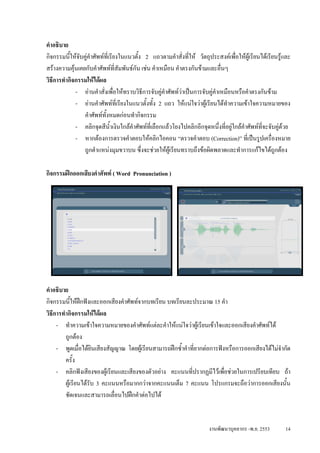 คําอธิบาย
กิจกรรมนีใหจับคูคําศัพทที่เรียงในแนวตั้ง 2 แถวตามคําสั่งที่ให วัตถุประสงคเพื่อใหผูเรียนไดเรียนรูและ
           ้
สรางความคุนเคยกับคําศัพทที่สัมพันธกัน เชน คําเหมือน คําตรงกันขามและอื่นๆ
วิธีการทํากิจกรรมใหไดผล
             - อานคําสั่งเพื่อใหทราบวิธีการจับคูคําศัพทวาเปนการจับคูคําเหมือนหรือคําตรงกันขาม
             - อานคําศัพทที่เรียงในแนวตั้งทั้ง 2 แถว ใหแนใจวาผูเรียนไดทําความเขาใจความหมายของ
                คําศัพททั้งหมดกอนทํากิจกรรม
             - คลิกจุดสีน้ําเงินใกลคําศัพทที่เลือกแลวโยงไปคลิกอีกจุดหนึ่งที่อยูใกลคําศัพทที่จะจับคูดวย
             - หากตองการตรวจคําตอบใหคลิกไอคอน “ตรวจคําตอบ (Correction)” ที่เปนรูปเครื่องหมาย
                ถูกตําแหนงมุมขวาบน ซึ่งจะชวยใหผูเรียนทราบถึงขอผิดพลาดและทําการแกไขไดถูกตอง

กิจกรรมฝกออกเสียงคําศัพท ( Word Pronunciation )




คําอธิบาย
กิจกรรมนีใหฝกฟงและออกเสียงคําศัพทจากบทเรียน บทเรียนละประมาณ 15 คํา
            ้
วิธีการทํากิจกรรมใหไดผล
     - ทําความเขาใจความหมายของคําศัพทแตละคําใหแนใจวาผูเรียนเขาใจและออกเสียงคําศัพทได
         ถูกตอง
     - พูดเมื่อไดยนเสียงสัญญาณ โดยผูเรียนสามารถฝกซ้ําคําที่ยากตอการฟงหรือการออกเสียงไดไมจํากัด
                      ิ
         ครั้ง
     - คลิกฟงเสียงของผูเรียนและเสียงของตัวอยาง คะแนนทีปรากฏมีไวเพือชวยในการเปรียบเทียบ ถา
                                                            ่             ่
         ผูเรียนไดรับ 3 คะแนนหรือมากกวาจากคะแนนเต็ม 7 คะแนน โปรแกรมจะถือวาการออกเสียงนั้น
         ชัดเจนและสามารถเลื่อนไปฝกคําตอไปได


                                                                         งานพัฒนาบุคลากร -พ.ย. 2553        14
 