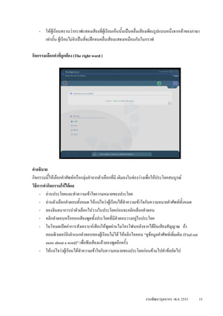 - ใหผูเรียนทราบวากราฟแสดงเสียงที่ผูเรียนเห็นนันเปนคลื่นเสียงเพียงรูปแบบหนึ่งจากเจาของภาษา
                                                       ้
      เทานั้น ผูเรียนไมจําเปนทีจะฝกจนคลื่นเสียงแสดงเหมือนกับในกราฟ
                                   ่

กิจกรรมเลือกคําที่ถกตอง (The right word )
                   ู




คําอธิบาย
กิจกรรมนีใหเลือกคําศัพทหรือกลุมคําจากตัวเลือกที่มี เติมลงในชองวางเพื่อใหประโยคสมบูรณ
           ้
วิธีการทํากิจกรรมใหไดผล
     - อานประโยคและทําความเขาใจความหมายของประโยค
     - อานตัวเลือกคําตอบทั้งหมด ใหแนใจวาผูเรียนไดทําความเขาใจกับความหมายคําศัพททั้งหมด
     - ลองจินตนาการนําตัวเลือกไปวางในประโยคกอนจะคลิกเลือกคําตอบ
     - คลิกคําตอบหรือออกเสียงพูดทั้งประโยคที่มีคําตอบวางอยูในประโยค
     - ในโหมดเปดคาการสังเคราะหเสียงใหพูดผานไมโครโฟนหลังจากไดยนเสียงสัญญาณ ถา
                                                                              ิ
         คอมพิวเตอรยงจําแนกคําตอบของผูเรียนไมได ใหคลิกไอคอน “ดูขอมูลคําศัพทเพิ่มเติม (Find out
                       ั
         more about a word)” เพื่อฟงเสียงแลวลองพูดอีกครั้ง
     - ใหแนใจวาผูเรียนไดทําความเขาใจกับความหมายของประโยคกอนขามไปทําขอถัดไป




                                                                     งานพัฒนาบุคลากร -พ.ย. 2553         15
 