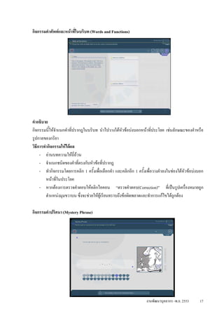 กิจกรรมคําศัพทและหนาที่ในบริบท (Words and Functions)




คําอธิบาย
กิจกรรมนีใหจําแนกคําที่ปรากฎในบริบท นําไปวางใตหัวขอบงบอกหนาที่ประโยค เชนลักษณะของคําหรือ
          ้
รูปกาลของกริยา
วิธการทํากิจกรรมใหไดผล
   ี
     - อานบทความใหถี่ถวน
     - จําแนกชนิดของคําที่ตรงกับหัวขอที่ปรากฎ
     - ทํากิจกรรมโดยการคลิก 1 ครั้งเพื่อเลือกคํา และคลิกอีก 1 ครั้งเพื่อวางคําลงในชองใตหัวขอบงบอก
        หนาที่ในประโยค
     - หากตองการตรวจคําตอบใหคลิกไอคอน “ตรวจคําตอบ(Correction)” ที่เปนรูปเครื่องหมายถูก
        ตําแหนงมุมขวาบน ซึ่งจะชวยใหผูเรียนทราบถึงขอผิดพลาดและทําการแกไขไดถกตอง
                                                                                    ู

กิจกรรมคําปริศนา (Mystery Phrase)




                                                                   งานพัฒนาบุคลากร -พ.ย. 2553     17
 