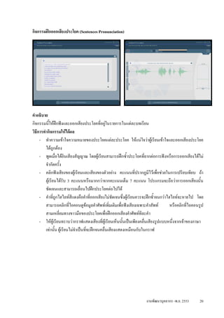กิจกรรมฝกออกเสียงประโยค (Sentences Pronunciation)




คําอธิบาย
กิจกรรมนีใหฝกฟงและออกเสียงประโยคที่อยูในรายการในแตละบทเรียน
           ้
วิธการทํากิจกรรมใหไดผล
   ี
     - ทําความเขาใจความหมายของประโยคแตละประโยค ใหแนใจวาผูเรียนเขาใจและออกเสียงประโยค
        ไดถูกตอง
     - พูดเมื่อไดยินเสียงสัญญาณ โดยผูเรียนสามารถฝกซ้ําประโยคที่ยากตอการฟงหรือการออกเสียงไดไม
        จํากัดครั้ง
     - คลิกฟงเสียงของผูเรียนและเสียงของตัวอยาง คะแนนทีปรากฏมีไวเพือชวยในการเปรียบเทียบ ถา
                                                                ่            ่
        ผูเรียนไดรับ 3 คะแนนหรือมากกวาจากคะแนนเต็ม 7 คะแนน โปรแกรมจะถือวาการออกเสียงนั้น
        ชัดเจนและสามารถเลื่อนไปฝกประโยคตอไปได
     - คําที่ถูกไฮไลทสีแดงคือคําที่ออกเสียงไมชดเจนซึ่งผูเรียนควรจะฝกซ้ําจนกวาไฮไลทจะหายไป โดย
                                                    ั
        สามารถคลิกที่ไอคอนดูขอมูลคําศัพทเพิ่มเติมเพื่อฟงเสียงเฉพาะคําสัพท       หรือคลิกที่ไอคอนรูป
        สามเหลี่ยมทางขาวมือของประโยคเพื่อฝกออกเสียงคําศัพททีละคํา
     - ใหผูเรียนทราบวากราฟแสดงเสียงที่ผูเรียนเห็นนันเปนเพียงคลื่นเสียงรูปแบบหนึ่งจากเจาของภาษา
                                                         ้
        เทานั้น ผูเรียนไมจําเปนทีจะฝกจนคลื่นเสียงแสดงเหมือนกับในกราฟ
                                     ่




                                                                    งานพัฒนาบุคลากร -พ.ย. 2553      20
 