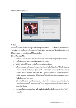 กิจกรรมบทสนทนา(Dialogue)




คําอธิบาย
กิจกรรมนี้เปนกิจกรรมที่ใชวดีโอและรูปภาพจําลองเหตุการณบทสนทนา หัวขอสนทนาสวนใหญจะเปน
                               ิ
เรื่องในชีวิตประจําวันซึ่งเหตุการณจะแตกตางกันไปตามวัฒนธรรมของประเทศผูใชภาษานัน ในแตละบทจะ
                                                                                           ้
มีคําถามประมาณ 15 ขอและมีคําตอบใหขอละ 3 ตัวเลือก
                                           
วิธีการทํากิจกรรมใหไดผล
      - กอนอื่นใหฟงและ/หรืออานคําถามและคําตอบที่มีให เพือทําความเขาใจเหตุการณในบทสนทนา
                                                                 ่
      - จากนั้นเลือกคําตอบโดยการคลิกเมาสหรือพูดผานไมโครโฟน
      - ใหแนใจวาผูเรียนไดทําความเขาใจตัวเลือกทั้งหมดกอนเลือกคําตอบ
      - ในโหมดทดสอบความเขาใจแบบสังเคราะหเสียงใหพูดผานไมโครโฟนหลังจากไดยนเสียงสัญญาณ     ิ
         ถาคอมพิวเตอรยังจําแนกคําตอบของผูเรียนไมได ใหลองพูดอีกครั้งโดยเปลี่ยนสําเนียงและจังหวะ
         ตามเสียงที่ไดยินหลังจากทีคลิกไอคอนรูปลําโพง ผูเรียนสามารถฝกผาน “กิจกรรมฝกออกเสียง
                                      ่
         ประโยค (Sentence Pronunciation)” ไดโดยการคลิกไอคอนคลื่นเสียงที่อยูถัดจากไอคอนรูปลําโพง
         ดานซายมือของประโยคคําตอบ
      - ในโหมดฝกโตตอบและโหมดทําความคุนเคย                ลําดับเนื้อหาการสนทนาจะแตกตางกันขึนอยูกับ
                                                                                                     ้
         คําตอบที่ผูเรียนเลือก ดังนั้นในการฝกแตละครั้งแนะนําใหผเู รียนเลือกคําตอบที่แตกตางกันเพื่อจะได
         พบกับเนื้อหาทั้งหมด
      - บทสนทนาเปนเนื้อหาหลักของกิจกรรมนี้ ดังนั้นผูเรียนจําเปนจะตองฝกหลายๆครั้งกอนขามไปทํา
         กิจกรรมอื่น



                                                                        งานพัฒนาบุคลากร -พ.ย. 2553        21
 