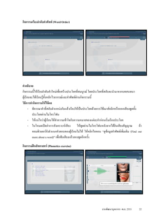 กิจกรรมเรียงลําดับคําศัพท (Word Order)




คําอธิบาย
กิจกรรมนีใหเรียงลําดับคําใหมเพื่อสรางประโยคที่สมบูรณ โดยประโยคที่สลับจะนํามาจากบทสนทนา
           ้
ผูเรียนจะไดเรียนรูทั้งหลักไวยากรณและคําศัพทผานกิจกรรมนี้
วิธีการทํากิจกรรมใหไดผล
       - พิจารณาคําที่สลับตําแหนงกันแลวเรียงใหเปนประโยคดวยการใชเมาสคลิกหรือออกเสียงพูดทั้ง
          ประโยคผานไมโครโฟน
       - ใหแนใจวาผูเรียนไดทําความเขาใจกับความหมายของแตละคํากอนเริ่มเรียงประโยค
       - ในโหมดเปดคาการสังเคราะหเสียง         ใหพูดผานไมโครโฟนหลังจากไดยินเสียงสัญญาณ        ถา
          คอมพิวเตอรจงจําแนกคําตอบของผูเรียนไมได ใหคลิกไอคอน “ดูขอมูลคําศัพทเพิ่มเติม (Find out
                          ั
          more about a word)” เพื่อฟงเสียงแลวลองพูดอีกครั้ง

กิจกรรมฝกสัทศาสตร (Phonetics exercise)




                                                                   งานพัฒนาบุคลากร -พ.ย. 2553      22
 