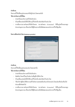 คําอธิบาย
กิจกรรมนีใหเปลี่ยนรูปแบบของคําที่อยูในประโยคตามคําสั่ง
          ้
วิธการทํากิจกรรมใหไดผล
   ี
     - อานคําสั่งและทําความเขาใจกับตัวอยาง
     - หามเปลี่ยนแปลงสิ่งที่ไมไดระบุไวในคําสั่ง เชนลําดับคําในประโยค
     - หากตองการตรวจคําตอบใหคลิกไอคอน “ตรวจคําตอบ (Correction)” ที่เปนรูปเครื่องหมายถูก
        ตําแหนงมุมขวาบน ซึ่งจะชวยใหผูเรียนทราบถึงขอผิดพลาดและทําการแกไขไดถกตอง
                                                                                 ู


กิจกรรมฝกแตงประโยค (Sentences practice)




คําอธิบาย
กิจกรรมนีใหเปลี่ยนรูปแบบของประโยคตามคําสั่ง
          ้
วิธการทํากิจกรรมใหไดผล
   ี
     - อานคําสั่งและทําความเขาใจกับตัวอยาง
     - พิมพประโยคแกไขลงในชองวางที่อยูขางใตประโยค
     - หามเปลี่ยนแปลงสิ่งที่ไมไดระบุไวในคําสั่ง เชนลําดับคําในประโยค
     - ใหแนใจวาผูเรียนไดทาความเขาใจกับความสอดคลองกันภายในของประโยคแตละขอกอนขามไป
                              ํ
        ทําแบบฝกหัดตอไป
     - หากตองการตรวจคําตอบใหคลิกไอคอน “ตรวจคําตอบ (Correction)” ที่เปนรูปเครื่องหมายถูก
        ตําแหนงมุมขวาบน ซึ่งจะชวยใหผูเรียนทราบถึงขอผิดพลาดและทําการแกไขไดถกตอง
                                                                                 ู




                                                            งานพัฒนาบุคลากร -พ.ย. 2553   24
 