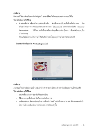 คําอธิบาย
กิจกรรมนีใหอานคําอธิบายหลักสําคัญของไวยากรณทพบในกิจกรรมบทสนทนาและวิดีโอ
           ้                                         ี่
วิธีการทํากิจกรรมใหไดผล
     - ทําความเขาใจคําอธิบายไวยากรณและตัวอยาง คําอธิบายบางเรื่องจะมีอนิเมชั่นประกอบ โดย
         สามารถสลับระหวางคําอธิบายแบบภาพประกอบ (Illustration) กับแบบตัวหนังสือ (Grammar
         Explanations)       ไดดวยการคลิกไอคอนตําแหนงมุมซายบนสองปุมทางขวามือของไอคอนรูปธง
         (Translation)
     - ใหแนใจวาผูเรียนไดทําความเขาใจกับคําอธิบายทั้งหมดกอนขามไปทํากิจกรรมถัดไป

   กิจกรรมเขียนเรียงความ (Written Expression)




คําอธิบาย
กิจกรรมนีใหเขียนเรียงความสั้นๆ อธิบายหรือสรุปรูปภาพ วิดีโอ เสียงบันทึก หรือบทความที่กําหนดให
           ้
วิธีการทํากิจกรรมใหไดผล
     - อานคําสั่งและคิดพิจารณาสิ่งที่ตองการเขียน
     - ใชกระดาษจดเพื่อรางแนวคิดในการแตงเรียงความ
     - ปะติดปะตอแนวคิดและเขียนเรียงความดวยประโยคที่ไมซับซอนตามจํานวนคําที่กําหนดจากคําสั่ง
     - บทความที่เฉลยเปนเพียงตัวอยางแนวทางการเขียนเทานัน ้




                                                               งานพัฒนาบุคลากร -พ.ย. 2553    26
 