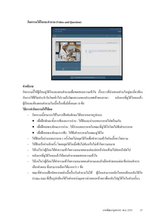 กิจกรรมวิดีโอและคําถาม (Video and Question)




คําอธิบาย
กิจกรรมนีใหผูเรียนดูวิดีโอและตอบคําถามเพื่อทดสอบความเขาใจ เรื่องราวที่นําเสนอสวนใหญจะเกียวของ
            ้                                                                                      ่
กับการใชชวิตประจําวันโดยทั่วไปรวมถึงวัฒนธรรมของประเทศเจาของภาษา
              ี                                                                   หลังจากที่ดูวดีโอจบแลว
                                                                                               ิ
ผูเรียนจะตองตอบคําถามในเนื้อเรื่องซึ่งมีทั้งหมด 10 ขอ
วิธีการทํากิจกรรมใหไดผล
       - กิจกรรมนี้สามารถใชในการฝกฝนทักษะไดหลากหลายรูปแบบ
          • เพื่อฝกทักษะทั้งการฟงและการอาน : ใหฟงและอานบทบรรยายไปพรอมกัน
          • เพื่อฝกเฉพาะทักษะการอาน : ใหอานบทบรรยายในขณะที่ดูวิดีโอโดยไมฟงคําบรรยาย
          • เพื่อฝกเฉพาะทักษะการฟง : ใหฟงคําบรรยายในขณะดูวดีโอ   ิ
       - ใหฟงหรืออานบทบรรยาย 1 ครั้งโดยไมหยุดวิดีโอเพื่อทําความเขาใจกับเนื้อหาโดยรวม
       - ใหฟงหรืออานอีกครั้ง โดยหยุดวิดีโอเมื่อฟงไมทันหรือไมเขาใจความหมาย
       - ใหแนใจวาผูเรียนไดทําความเขาใจความหมายของแตละยอหนากอนขามไปยอหนาถัดไป
       - หลังจากที่ดวิดโอจบแลวใหตอบคําถามทดสอบความเขาใจ
                     ู ี
       - ใหแนใจวาผูเรียนไดทําความเขาใจความหมายของคําถามและตัวเลือกคําตอบแตละขอกอนทําการ
          เลือกคําตอบ ซึ่งสามารถเลือกไดมากกวา 1 ขอ
       - ขณะที่ทําแบบฝกหัดหากจดจําเนื้อเรื่องในคําถามไมได ผูเรียนสามารถคลิกไอคอนยอนกลับวิดโอ     ี
          (Video link) ที่เปนรูปกลองวิดีโอตําแหนงมุมขวาลางของหนาจอ เพื่อกลับไปดูวดีโอในสวนนั้นๆ
                                                                                      ิ




                                                                     งานพัฒนาบุคลากร -พ.ย. 2553       27
 